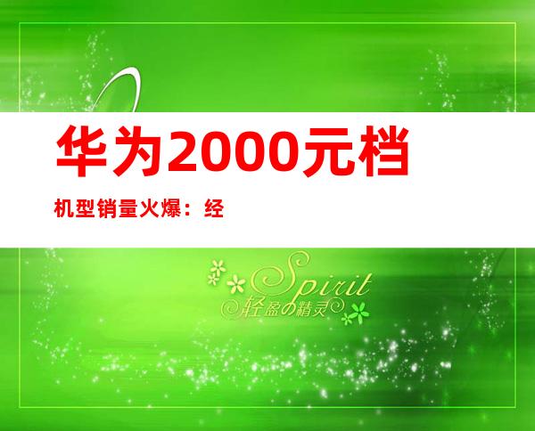华为2000元档机型销量火爆：经济实惠受追捧